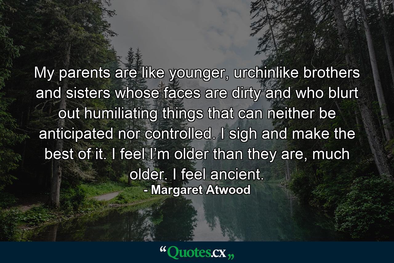 My parents are like younger, urchinlike brothers and sisters whose faces are dirty and who blurt out humiliating things that can neither be anticipated nor controlled. I sigh and make the best of it. I feel I’m older than they are, much older. I feel ancient. - Quote by Margaret Atwood