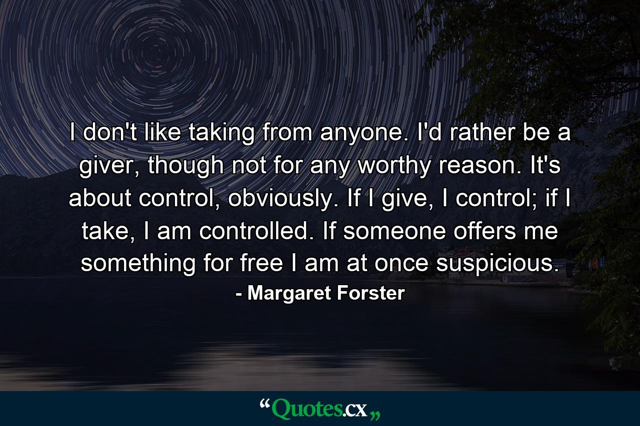 I don't like taking from anyone. I'd rather be a giver, though not for any worthy reason. It's about control, obviously. If I give, I control; if I take, I am controlled. If someone offers me something for free I am at once suspicious. - Quote by Margaret Forster