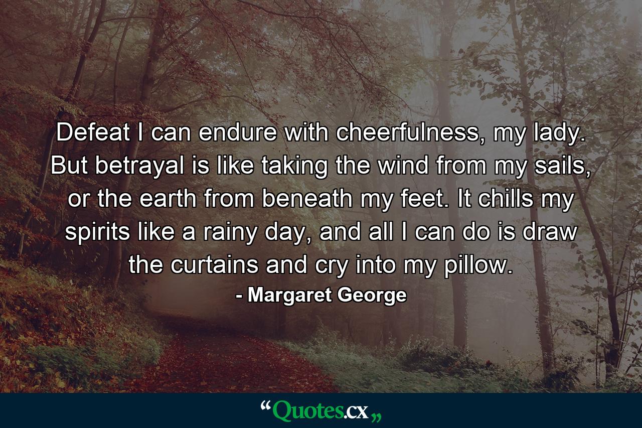 Defeat I can endure with cheerfulness, my lady. But betrayal is like taking the wind from my sails, or the earth from beneath my feet. It chills my spirits like a rainy day, and all I can do is draw the curtains and cry into my pillow. - Quote by Margaret George