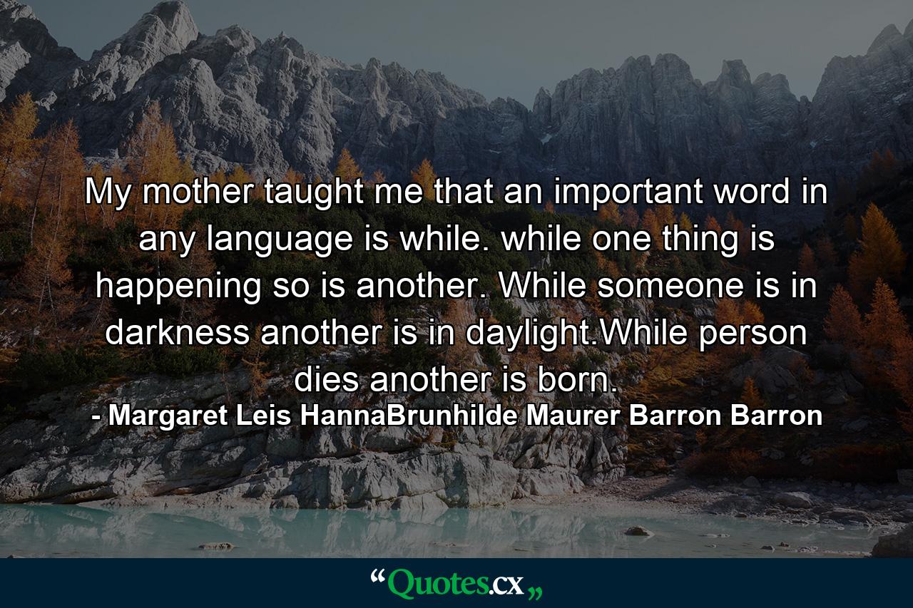 My mother taught me that an important word in any language is while. while one thing is happening so is another. While someone is in darkness another is in daylight.While person dies another is born. - Quote by Margaret Leis HannaBrunhilde Maurer Barron Barron