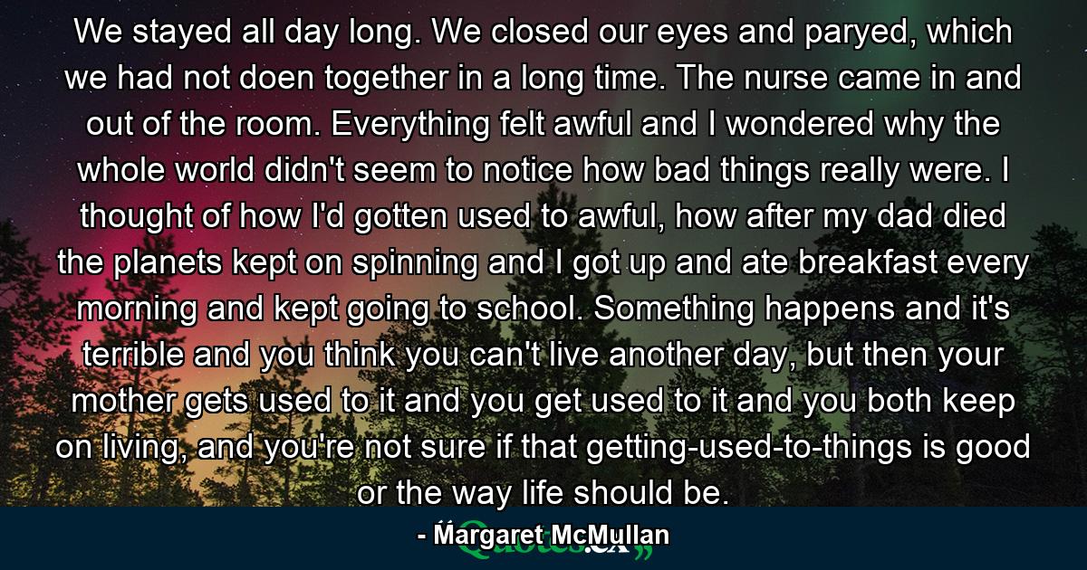 We stayed all day long. We closed our eyes and paryed, which we had not doen together in a long time. The nurse came in and out of the room. Everything felt awful and I wondered why the whole world didn't seem to notice how bad things really were. I thought of how I'd gotten used to awful, how after my dad died the planets kept on spinning and I got up and ate breakfast every morning and kept going to school. Something happens and it's terrible and you think you can't live another day, but then your mother gets used to it and you get used to it and you both keep on living, and you're not sure if that getting-used-to-things is good or the way life should be. - Quote by Margaret McMullan