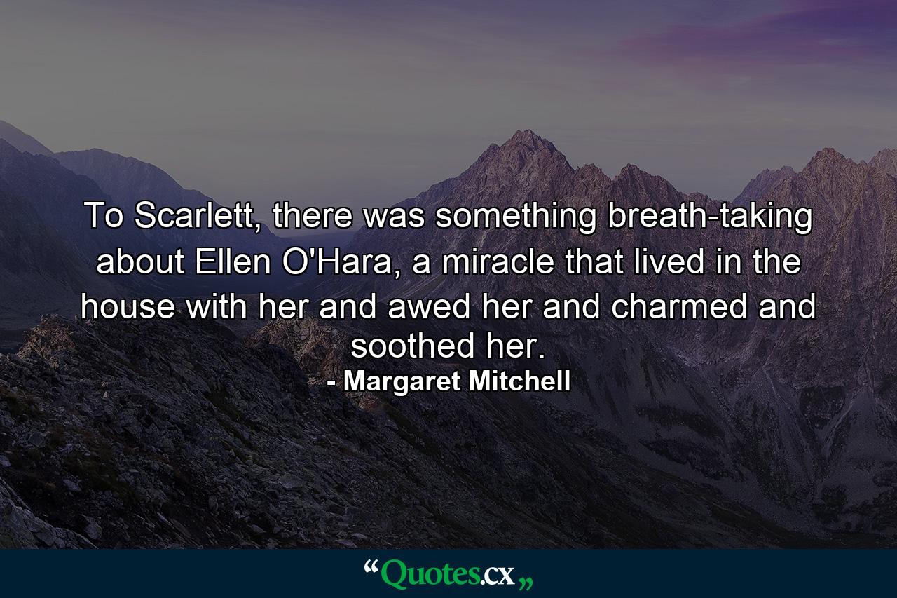 To Scarlett, there was something breath-taking about Ellen O'Hara, a miracle that lived in the house with her and awed her and charmed and soothed her. - Quote by Margaret Mitchell