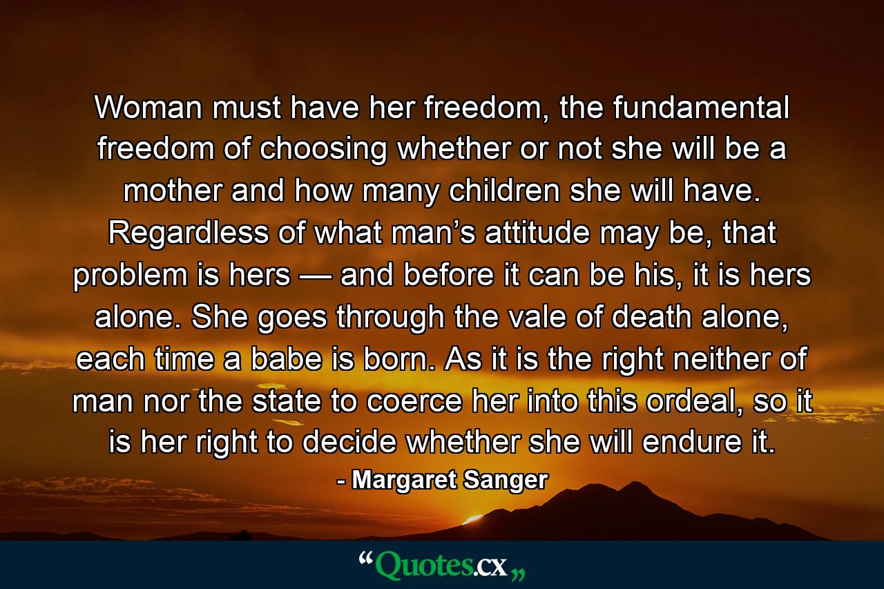 Woman must have her freedom, the fundamental freedom of choosing whether or not she will be a mother and how many children she will have. Regardless of what man’s attitude may be, that problem is hers — and before it can be his, it is hers alone. She goes through the vale of death alone, each time a babe is born. As it is the right neither of man nor the state to coerce her into this ordeal, so it is her right to decide whether she will endure it. - Quote by Margaret Sanger