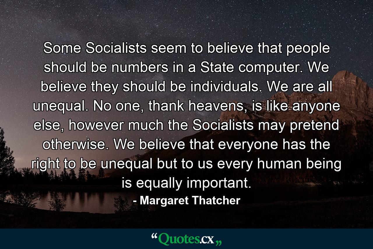 Some Socialists seem to believe that people should be numbers in a State computer. We believe they should be individuals. We are all unequal. No one, thank heavens, is like anyone else, however much the Socialists may pretend otherwise. We believe that everyone has the right to be unequal but to us every human being is equally important. - Quote by Margaret Thatcher