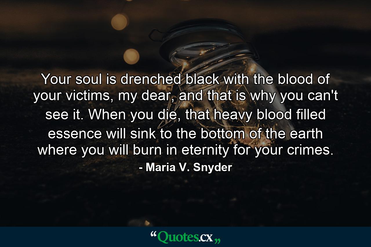 Your soul is drenched black with the blood of your victims, my dear, and that is why you can't see it. When you die, that heavy blood filled essence will sink to the bottom of the earth where you will burn in eternity for your crimes. - Quote by Maria V. Snyder