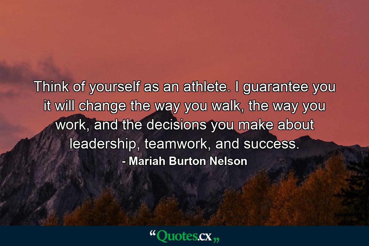 Think of yourself as an athlete. I guarantee you it will change the way you walk, the way you work, and the decisions you make about leadership, teamwork, and success. - Quote by Mariah Burton Nelson