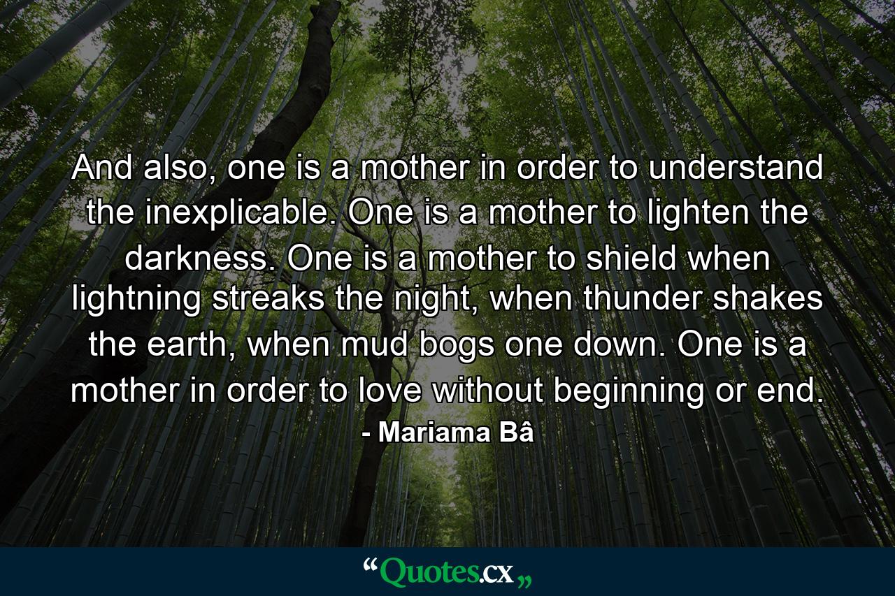 And also, one is a mother in order to understand the inexplicable. One is a mother to lighten the darkness. One is a mother to shield when lightning streaks the night, when thunder shakes the earth, when mud bogs one down. One is a mother in order to love without beginning or end. - Quote by Mariama Bâ