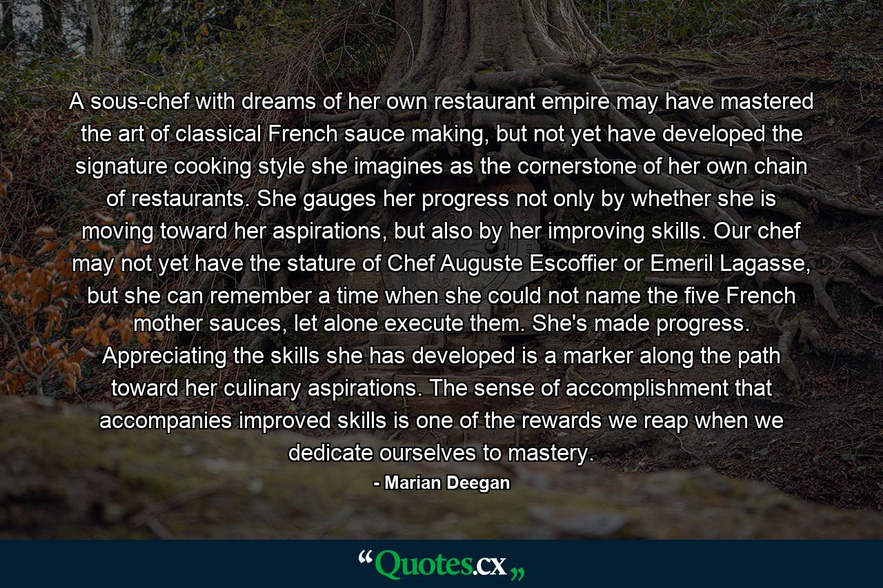 A sous-chef with dreams of her own restaurant empire may have mastered the art of classical French sauce making, but not yet have developed the signature cooking style she imagines as the cornerstone of her own chain of restaurants. She gauges her progress not only by whether she is moving toward her aspirations, but also by her improving skills. Our chef may not yet have the stature of Chef Auguste Escoffier or Emeril Lagasse, but she can remember a time when she could not name the five French mother sauces, let alone execute them. She's made progress. Appreciating the skills she has developed is a marker along the path toward her culinary aspirations. The sense of accomplishment that accompanies improved skills is one of the rewards we reap when we dedicate ourselves to mastery. - Quote by Marian Deegan