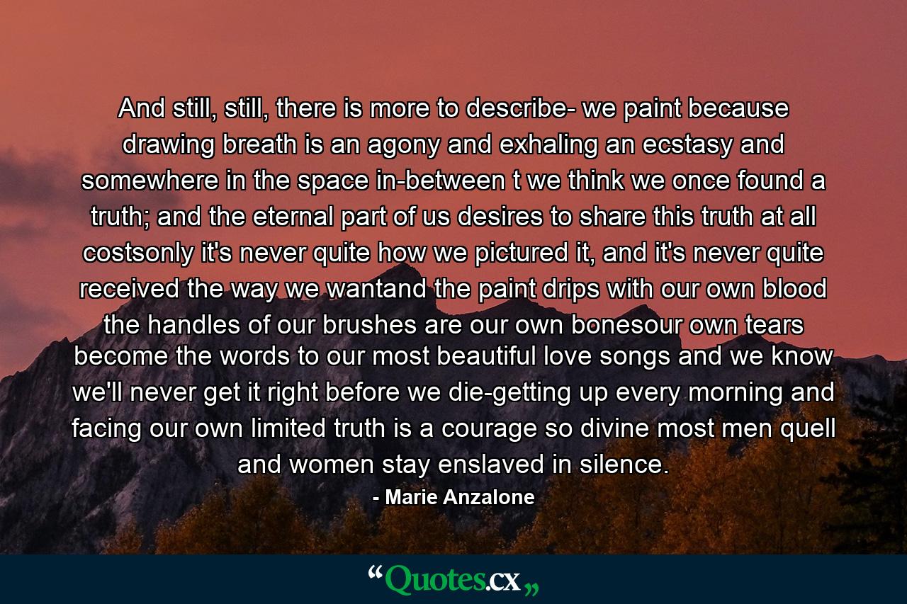 And still, still, there is more to describe- we paint because drawing breath is an agony and exhaling an ecstasy and somewhere in the space in-between t we think we once found a truth; and the eternal part of us desires  to share this truth at all costsonly it's never quite how we pictured it,  and it's never quite received the way we wantand the paint drips with our own blood the handles of our brushes are our own bonesour own tears become the words to our most beautiful love songs and we know we'll never get it right before we die-getting up every morning and facing our own limited truth is a courage so divine  most men quell and women stay enslaved in silence. - Quote by Marie Anzalone
