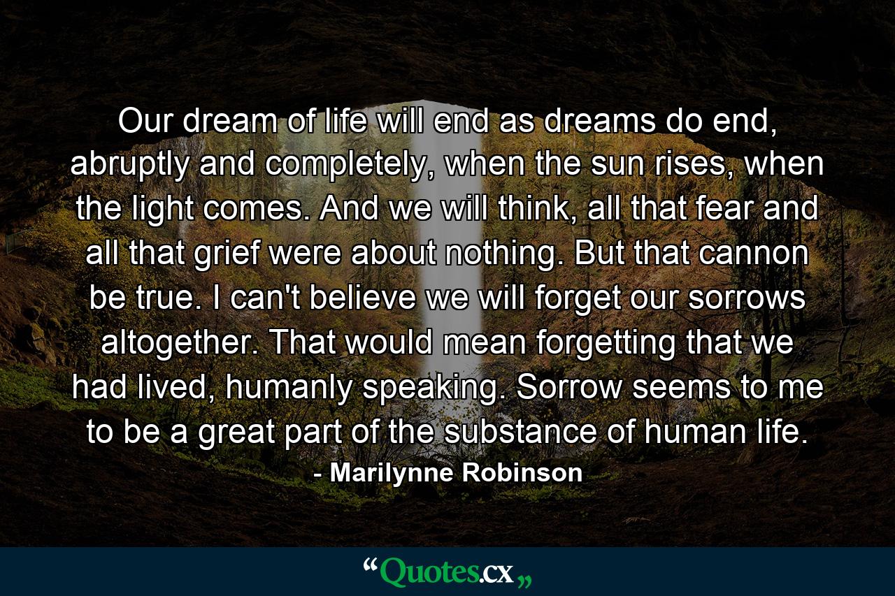 Our dream of life will end as dreams do end, abruptly and completely, when the sun rises, when the light comes. And we will think, all that fear and all that grief were about nothing. But that cannon be true. I can't believe we will forget our sorrows altogether. That would mean forgetting that we had lived, humanly speaking. Sorrow seems to me to be a great part of the substance of human life. - Quote by Marilynne Robinson