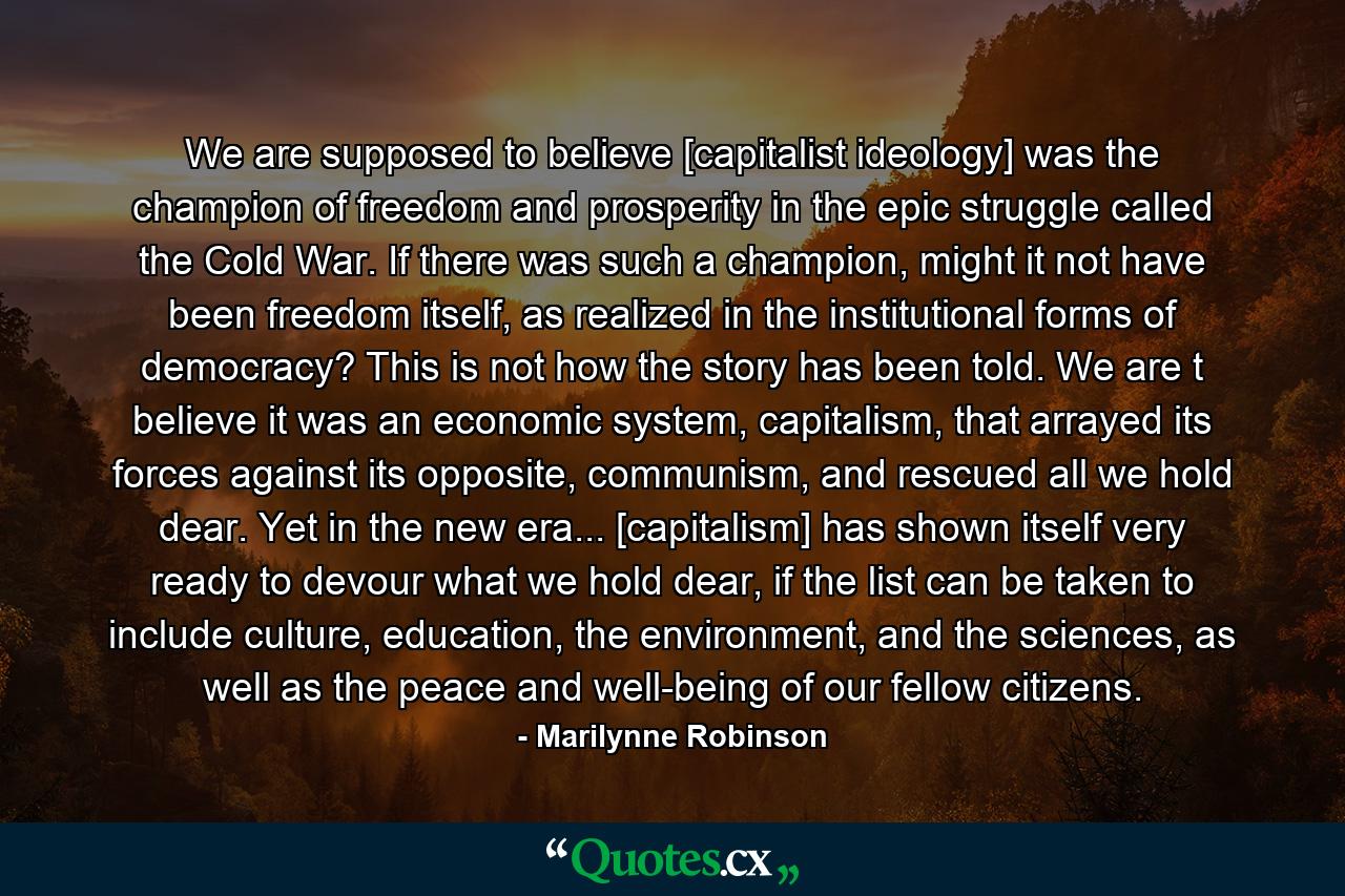 We are supposed to believe [capitalist ideology] was the champion of freedom and prosperity in the epic struggle called the Cold War. If there was such a champion, might it not have been freedom itself, as realized in the institutional forms of democracy? This is not how the story has been told. We are t believe it was an economic system, capitalism, that arrayed its forces against its opposite, communism, and rescued all we hold dear. Yet in the new era... [capitalism] has shown itself very ready to devour what we hold dear, if the list can be taken to include culture, education, the environment, and the sciences, as well as the peace and well-being of our fellow citizens. - Quote by Marilynne Robinson