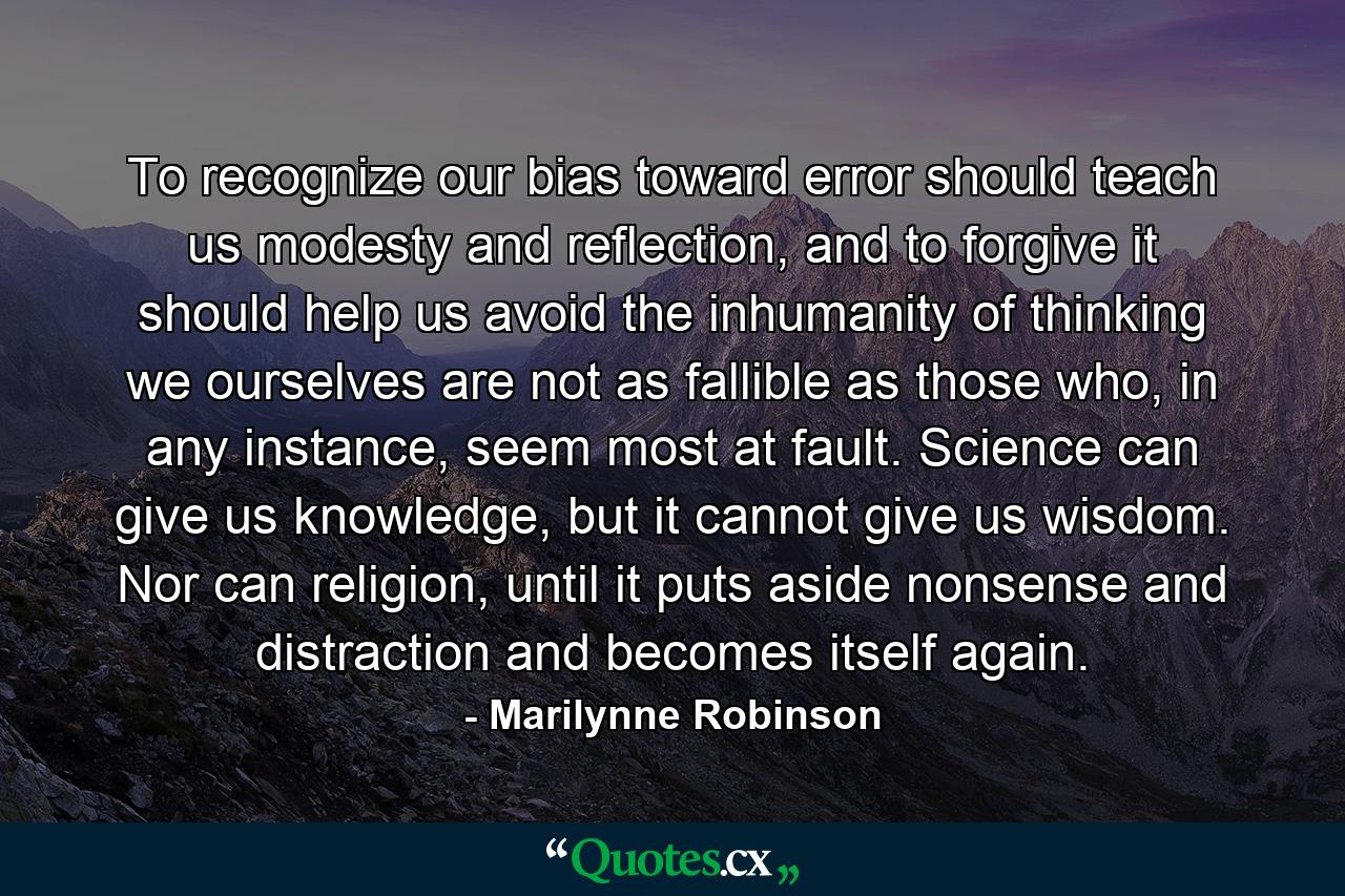 To recognize our bias toward error should teach us modesty and reflection, and to forgive it should help us avoid the inhumanity of thinking we ourselves are not as fallible as those who, in any instance, seem most at fault. Science can give us knowledge, but it cannot give us wisdom. Nor can religion, until it puts aside nonsense and distraction and becomes itself again. - Quote by Marilynne Robinson