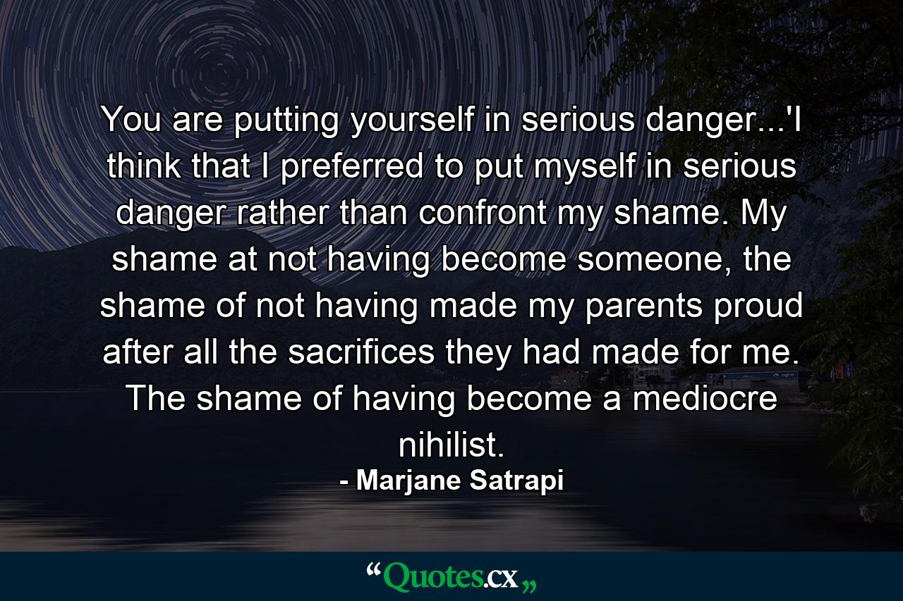 You are putting yourself in serious danger...'I think that I preferred to put myself in serious danger rather than confront my shame. My shame at not having become someone, the shame of not having made my parents proud after all the sacrifices they had made for me. The shame of having become a mediocre nihilist. - Quote by Marjane Satrapi