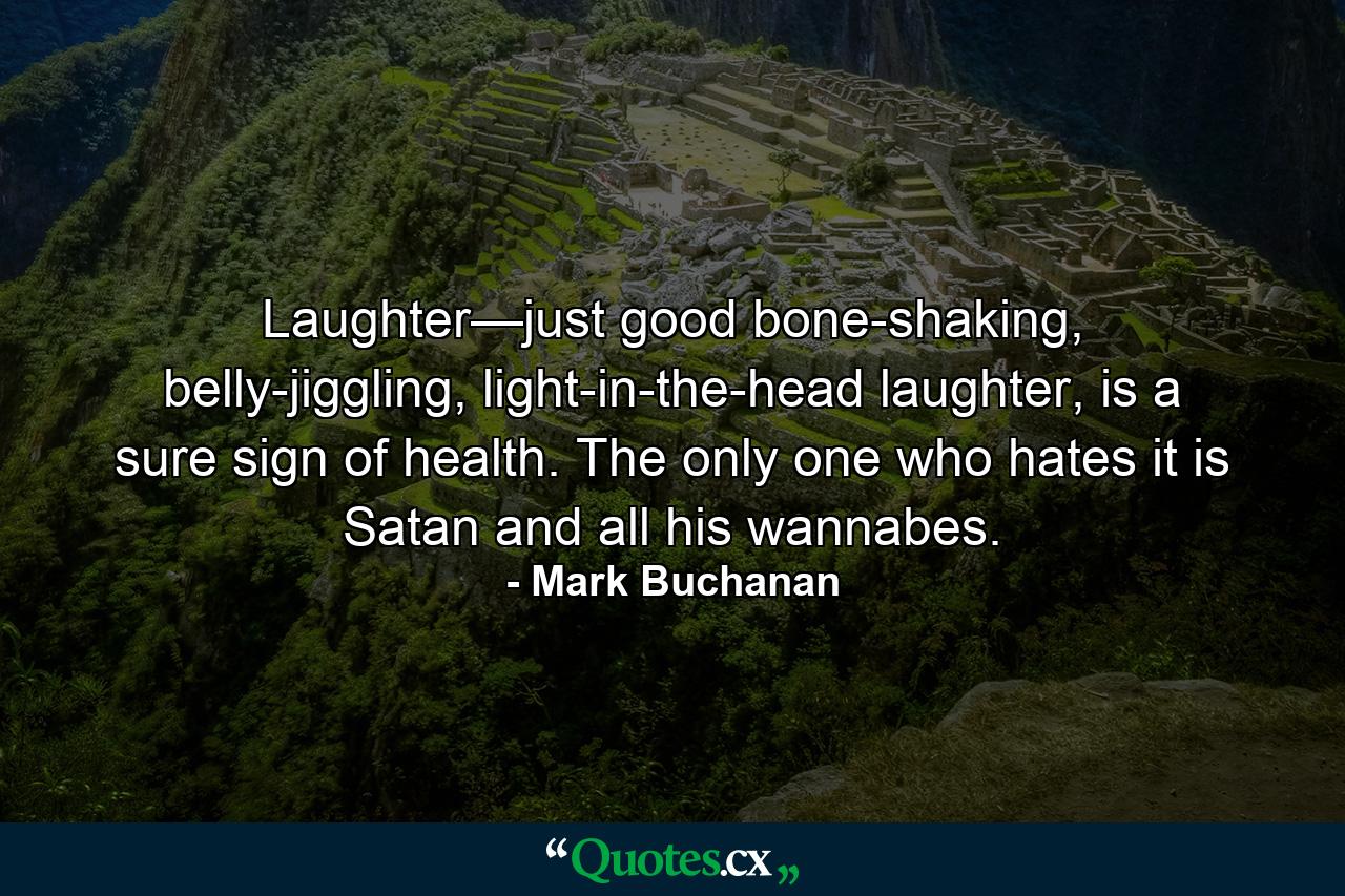 Laughter—just good bone-shaking, belly-jiggling, light-in-the-head laughter, is a sure sign of health. The only one who hates it is Satan and all his wannabes. - Quote by Mark Buchanan