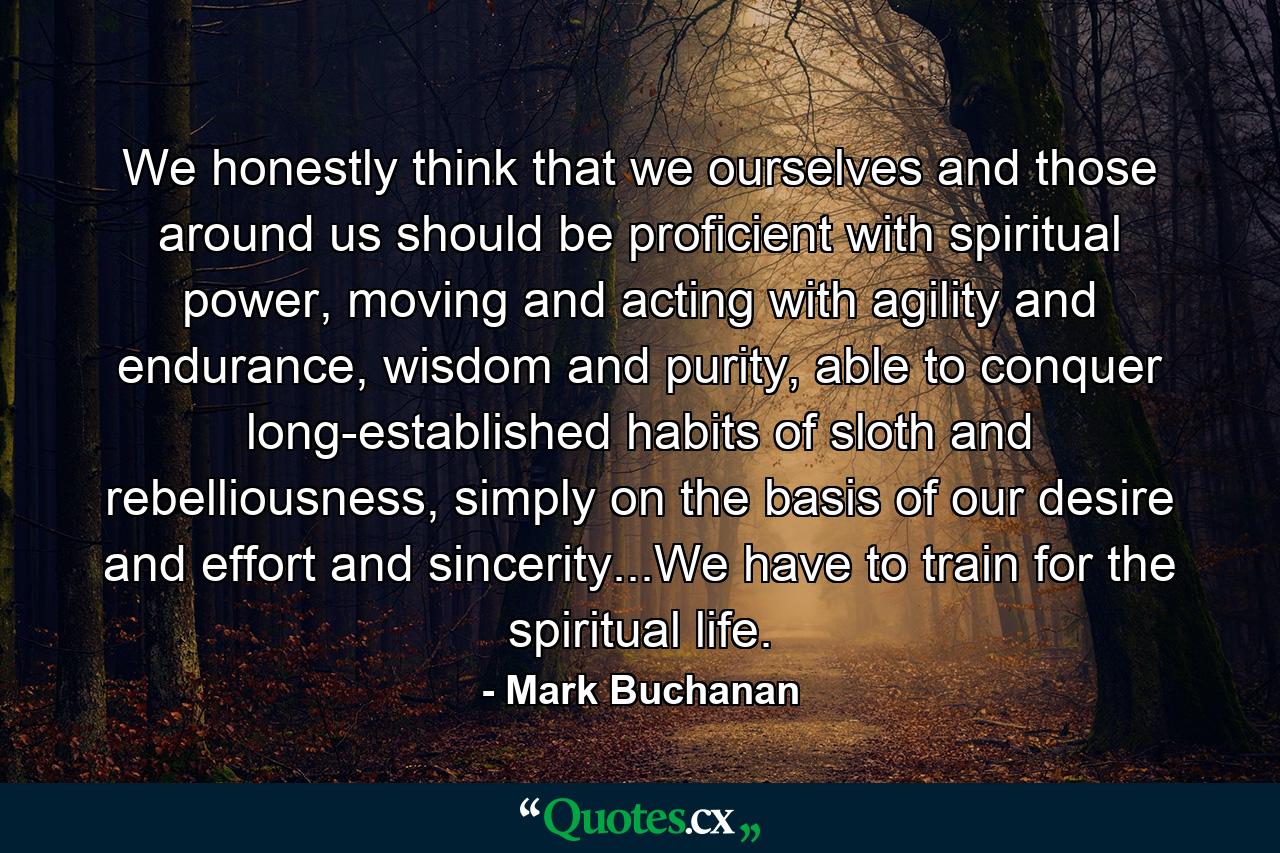 We honestly think that we ourselves and those around us should be proficient with spiritual power, moving and acting with agility and endurance, wisdom and purity, able to conquer long-established habits of sloth and rebelliousness, simply on the basis of our desire and effort and sincerity...We have to train for the spiritual life. - Quote by Mark Buchanan