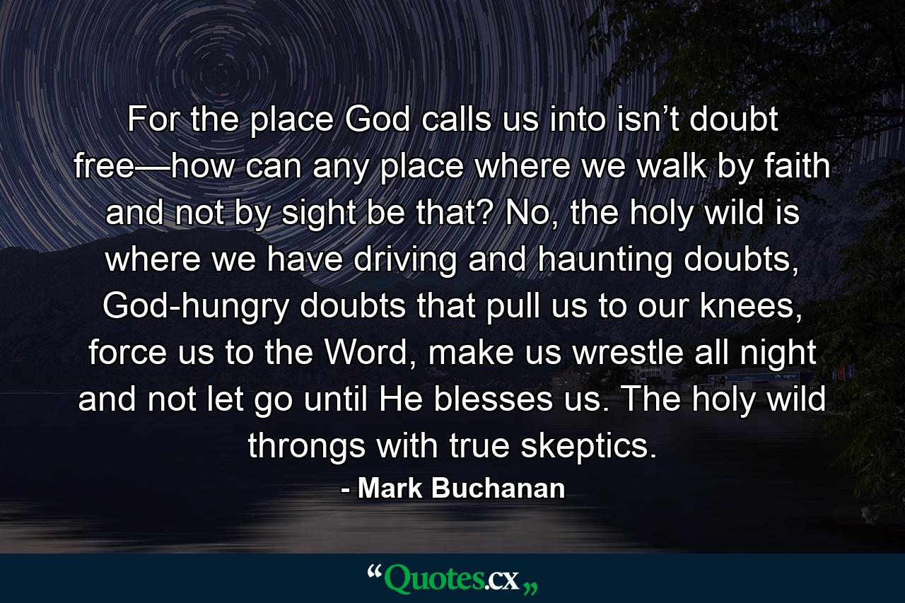 For the place God calls us into isn’t doubt free—how can any place where we walk by faith and not by sight be that? No, the holy wild is where we have driving and haunting doubts, God-hungry doubts that pull us to our knees, force us to the Word, make us wrestle all night and not let go until He blesses us. The holy wild throngs with true skeptics. - Quote by Mark Buchanan