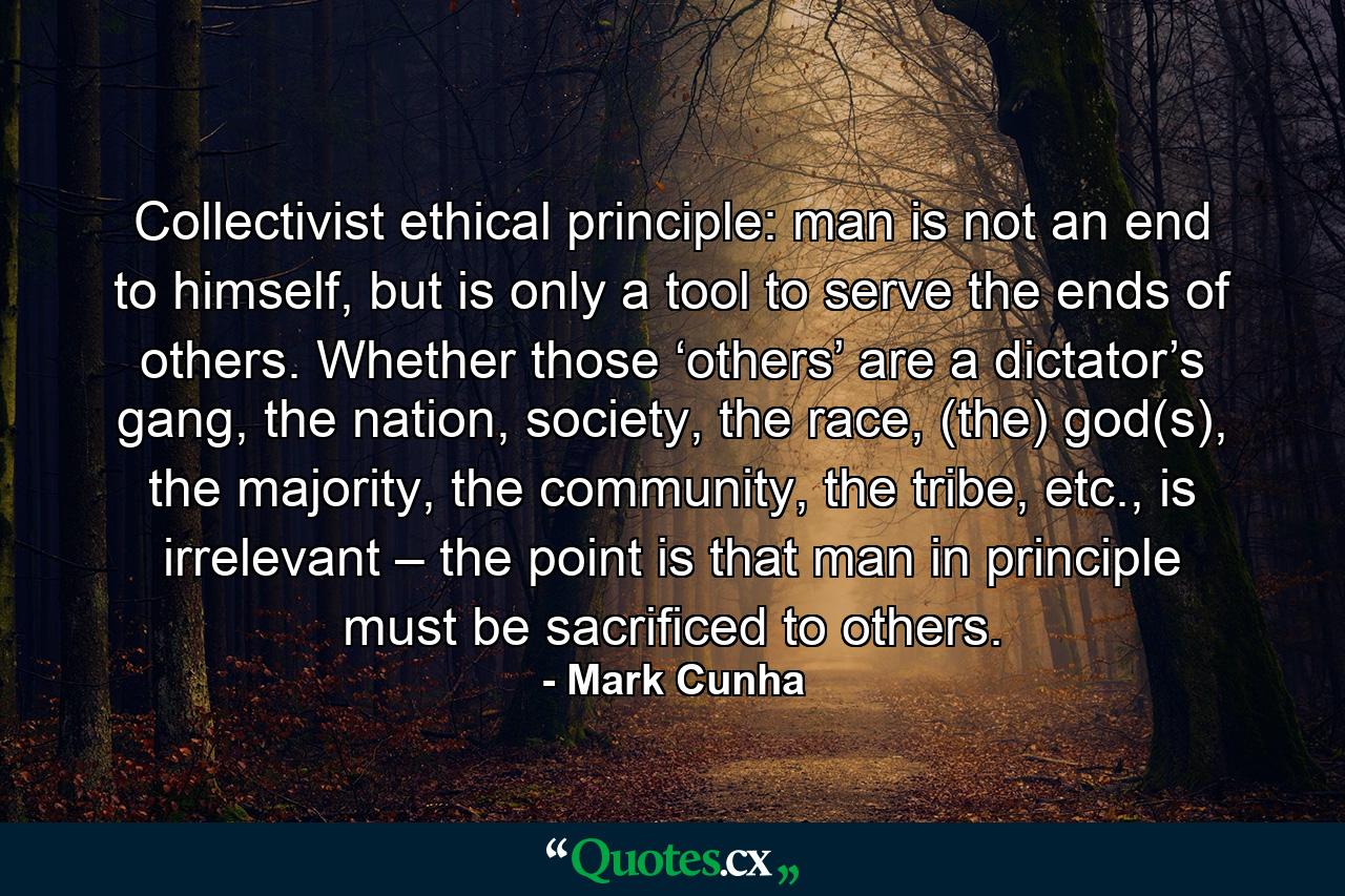 Collectivist ethical principle: man is not an end to himself, but is only a tool to serve the ends of others. Whether those ‘others’ are a dictator’s gang, the nation, society, the race, (the) god(s), the majority, the community, the tribe, etc., is irrelevant – the point is that man in principle must be sacrificed to others. - Quote by Mark Cunha