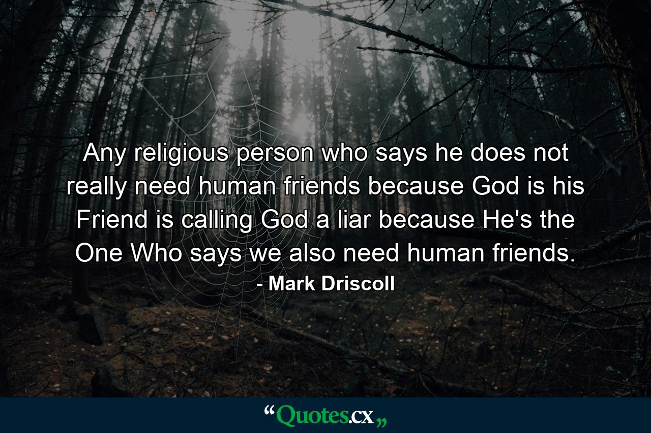 Any religious person who says he does not really need human friends because God is his Friend is calling God a liar because He's the One Who says we also need human friends. - Quote by Mark Driscoll