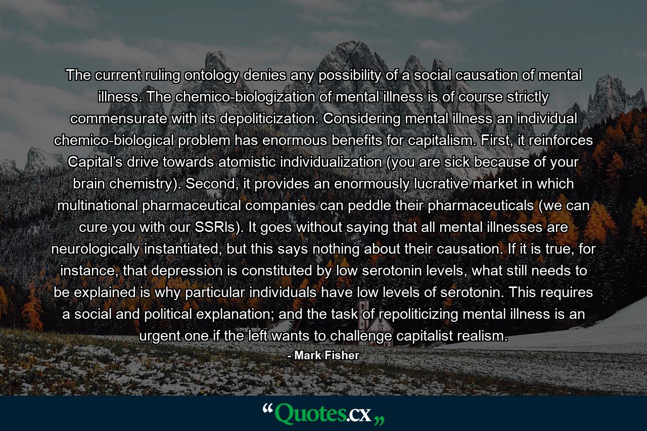 The current ruling ontology denies any possibility of a social causation of mental illness. The chemico-biologization of mental illness is of course strictly commensurate with its depoliticization. Considering mental illness an individual chemico-biological problem has enormous benefits for capitalism. First, it reinforces Capital’s drive towards atomistic individualization (you are sick because of your brain chemistry). Second, it provides an enormously lucrative market in which multinational pharmaceutical companies can peddle their pharmaceuticals (we can cure you with our SSRls). It goes without saying that all mental illnesses are neurologically instantiated, but this says nothing about their causation. If it is true, for instance, that depression is constituted by low serotonin levels, what still needs to be explained is why particular individuals have low levels of serotonin. This requires a social and political explanation; and the task of repoliticizing mental illness is an urgent one if the left wants to challenge capitalist realism. - Quote by Mark Fisher