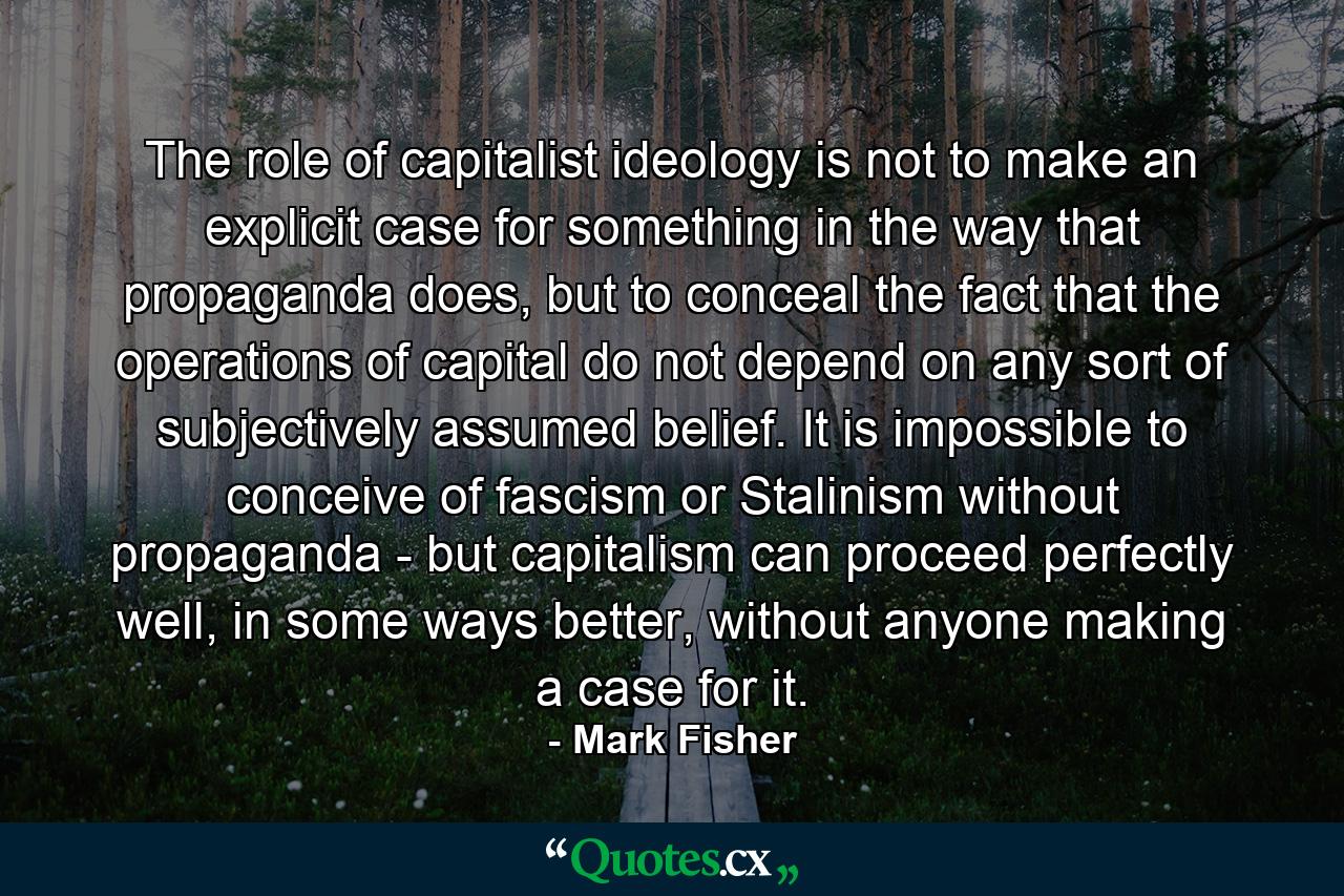 The role of capitalist ideology is not to make an explicit case for something in the way that propaganda does, but to conceal the fact that the operations of capital do not depend on any sort of subjectively assumed belief. It is impossible to conceive of fascism or Stalinism without propaganda - but capitalism can proceed perfectly well, in some ways better, without anyone making a case for it. - Quote by Mark Fisher