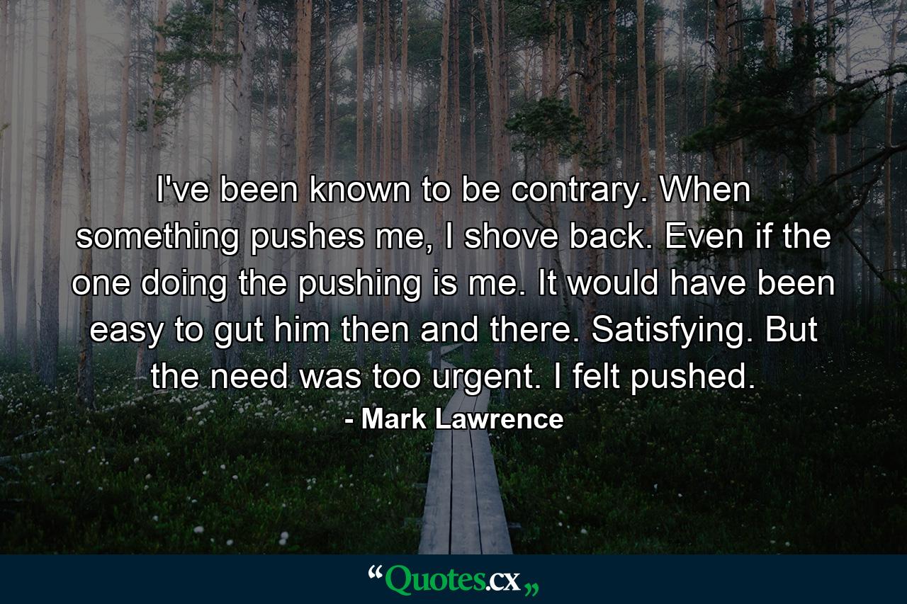 I've been known to be contrary. When something pushes me, I shove back. Even if the one doing the pushing is me. It would have been easy to gut him then and there. Satisfying. But the need was too urgent. I felt pushed. - Quote by Mark Lawrence