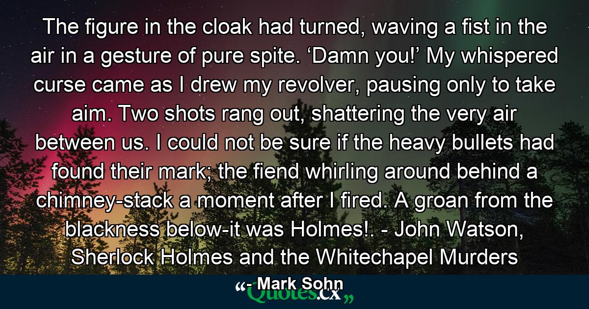 The figure in the cloak had turned, waving a fist in the air in a gesture of pure spite. ‘Damn you!’ My whispered curse came as I drew my revolver, pausing only to take aim. Two shots rang out, shattering the very air between us. I could not be sure if the heavy bullets had found their mark; the fiend whirling around behind a chimney-stack a moment after I fired. A groan from the blackness below-it was Holmes!. - John Watson, Sherlock Holmes and the Whitechapel Murders - Quote by Mark Sohn