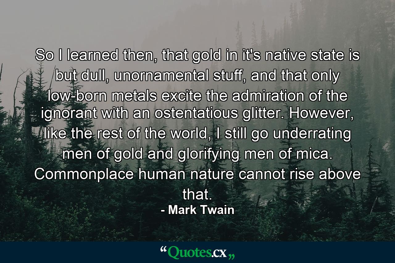 So I learned then, that gold in it's native state is but dull, unornamental stuff, and that only low-born metals excite the admiration of the ignorant with an ostentatious glitter. However, like the rest of the world, I still go underrating men of gold and glorifying men of mica. Commonplace human nature cannot rise above that. - Quote by Mark Twain