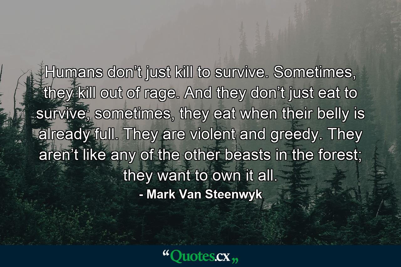 Humans don’t just kill to survive. Sometimes, they kill out of rage. And they don’t just eat to survive; sometimes, they eat when their belly is already full. They are violent and greedy. They aren’t like any of the other beasts in the forest; they want to own it all. - Quote by Mark Van Steenwyk