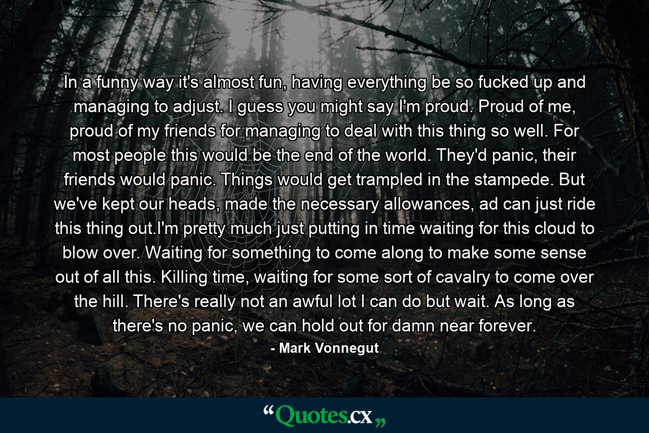 In a funny way it's almost fun, having everything be so fucked up and managing to adjust. I guess you might say I'm proud. Proud of me, proud of my friends for managing to deal with this thing so well. For most people this would be the end of the world. They'd panic, their friends would panic. Things would get trampled in the stampede. But we've kept our heads, made the necessary allowances, ad can just ride this thing out.I'm pretty much just putting in time waiting for this cloud to blow over. Waiting for something to come along to make some sense out of all this. Killing time, waiting for some sort of cavalry to come over the hill. There's really not an awful lot I can do but wait. As long as there's no panic, we can hold out for damn near forever. - Quote by Mark Vonnegut