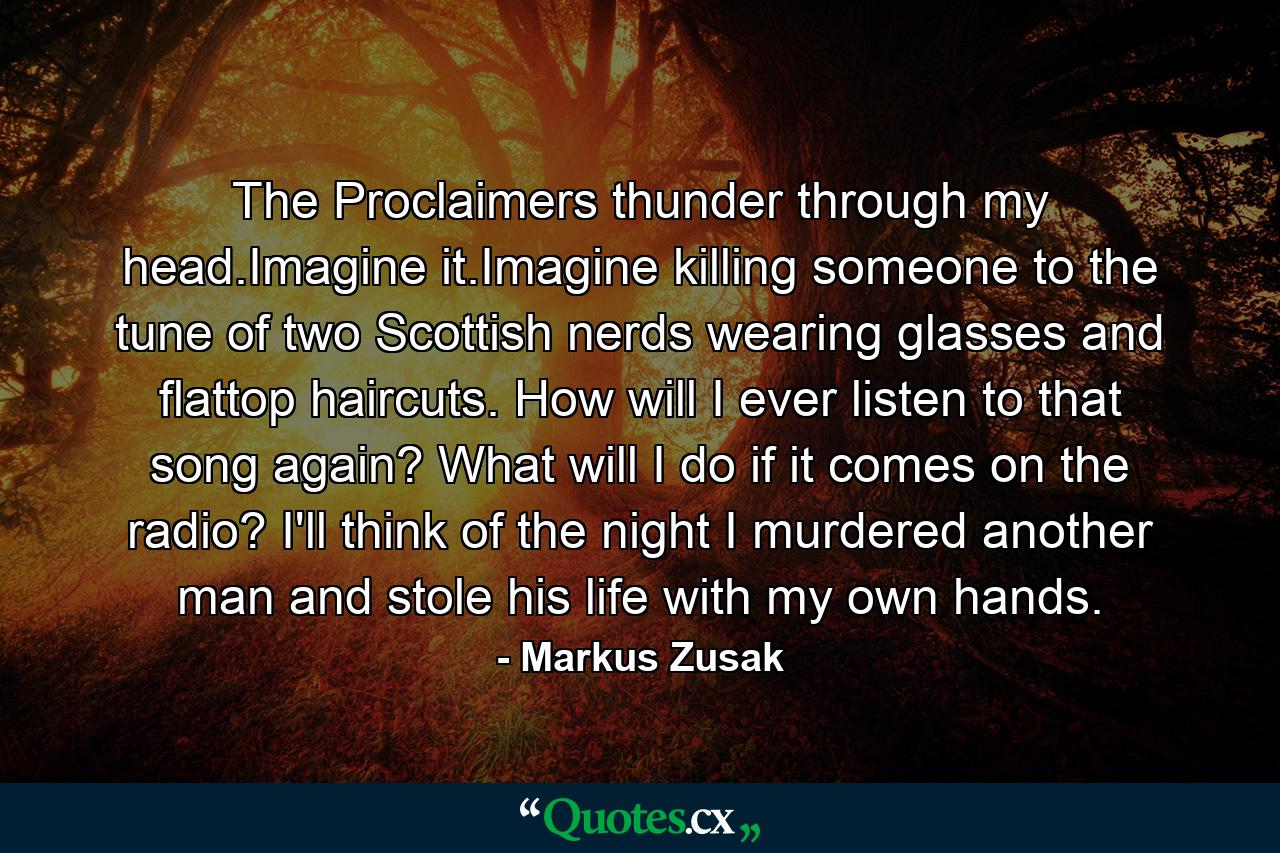 The Proclaimers thunder through my head.Imagine it.Imagine killing someone to the tune of two Scottish nerds wearing glasses and flattop haircuts. How will I ever listen to that song again? What will I do if it comes on the radio? I'll think of the night I murdered another man and stole his life with my own hands. - Quote by Markus Zusak