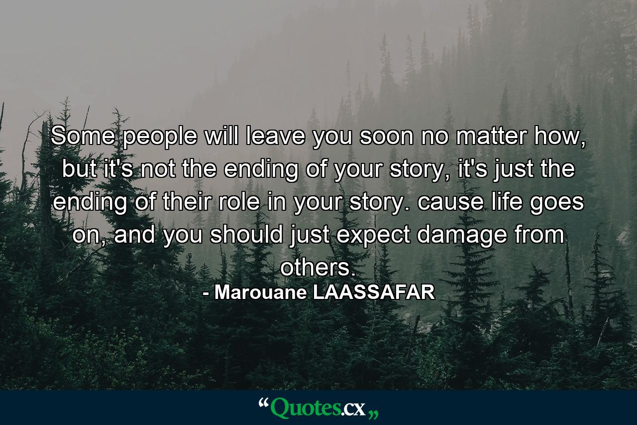 Some people will leave you soon no matter how, but it's not the ending of your story, it's just the ending of their role in your story. cause life goes on, and you should just expect damage from others. - Quote by Marouane LAASSAFAR