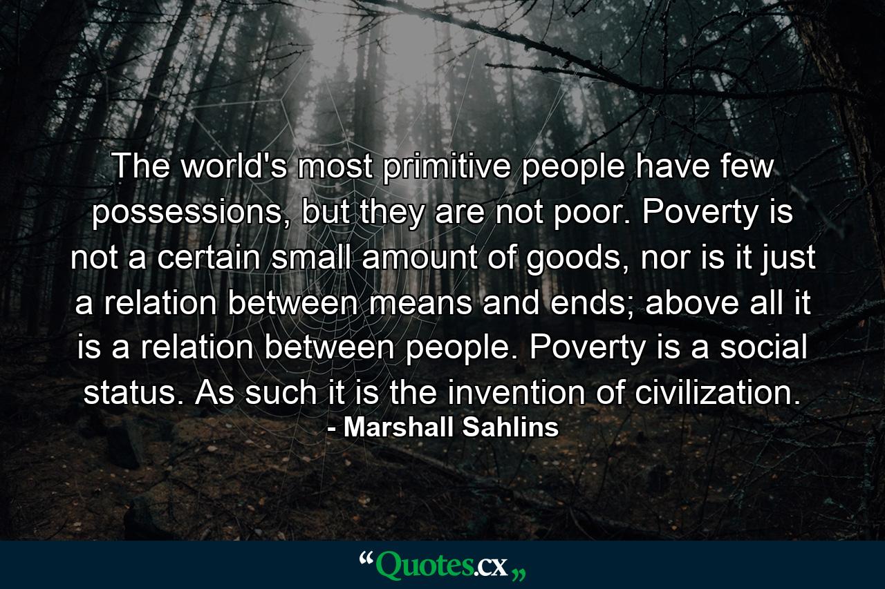 The world's most primitive people have few possessions, but they are not poor. Poverty is not a certain small amount of goods, nor is it just a relation between means and ends; above all it is a relation between people. Poverty is a social status. As such it is the invention of civilization. - Quote by Marshall Sahlins