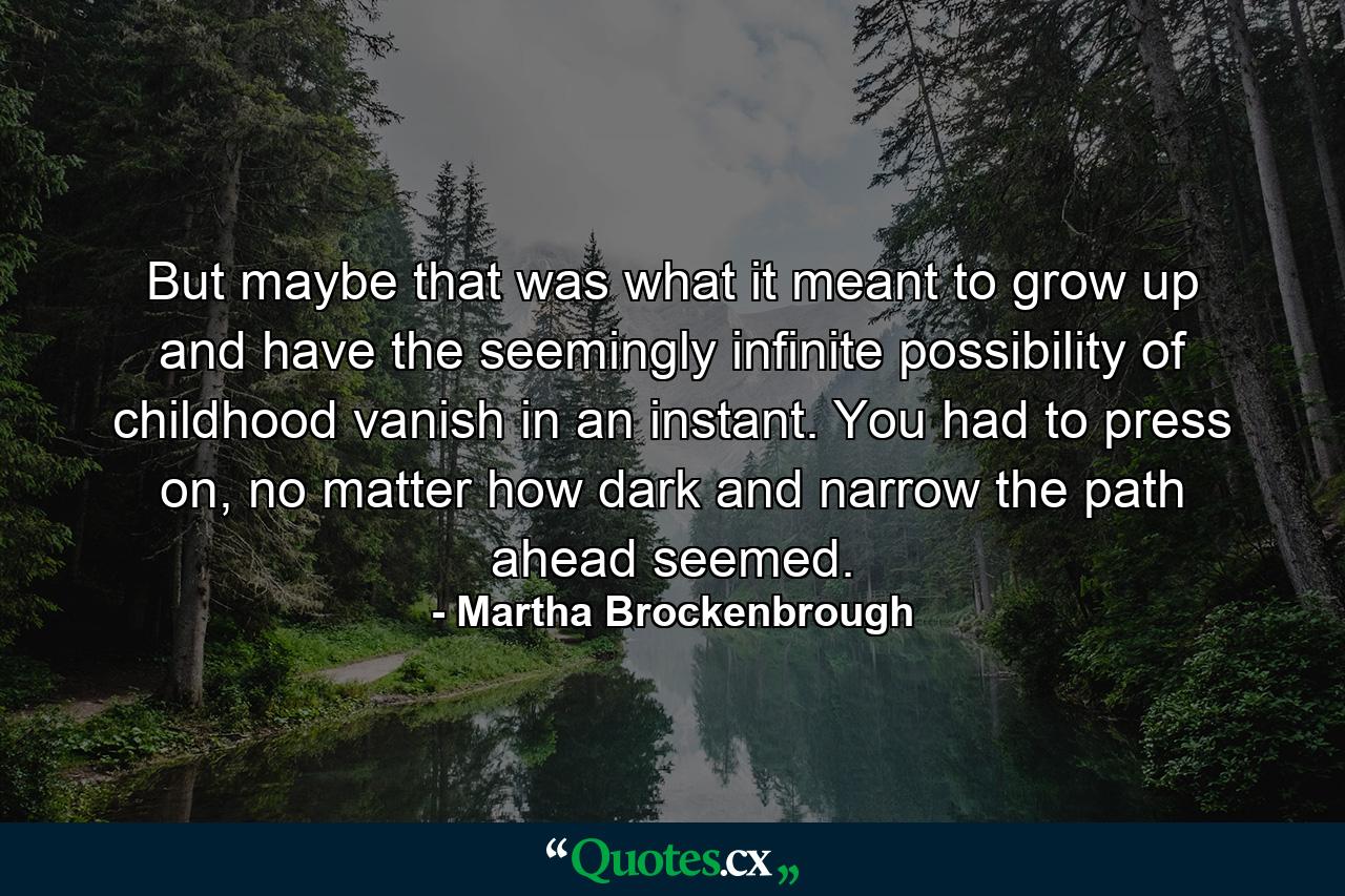 But maybe that was what it meant to grow up and have the seemingly infinite possibility of childhood vanish in an instant. You had to press on, no matter how dark and narrow the path ahead seemed. - Quote by Martha Brockenbrough