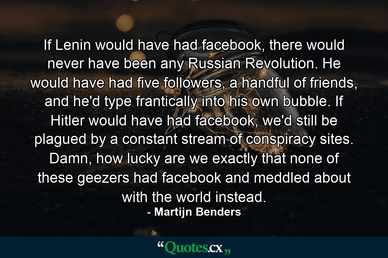 If Lenin would have had facebook, there would never have been any Russian Revolution. He would have had five followers, a handful of friends, and he'd type frantically into his own bubble. If Hitler would have had facebook, we'd still be plagued by a constant stream of conspiracy sites. Damn, how lucky are we exactly that none of these geezers had facebook and meddled about with the world instead. - Quote by Martijn Benders