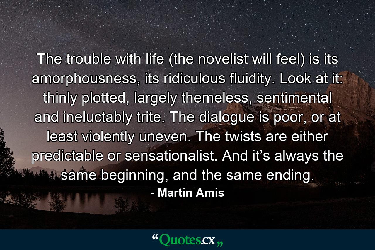 The trouble with life (the novelist will feel) is its amorphousness, its ridiculous fluidity. Look at it: thinly plotted, largely themeless, sentimental and ineluctably trite. The dialogue is poor, or at least violently uneven. The twists are either predictable or sensationalist. And it’s always the same beginning, and the same ending. - Quote by Martin Amis