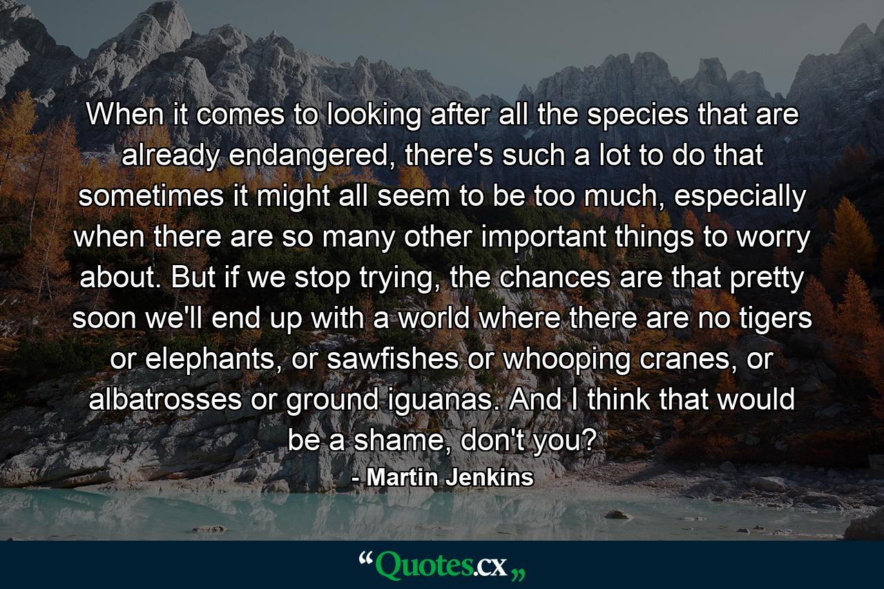 When it comes to looking after all the species that are already endangered, there's such a lot to do that sometimes it might all seem to be too much, especially when there are so many other important things to worry about. But if we stop trying, the chances are that pretty soon we'll end up with a world where there are no tigers or elephants, or sawfishes or whooping cranes, or albatrosses or ground iguanas. And I think that would be a shame, don't you? - Quote by Martin Jenkins