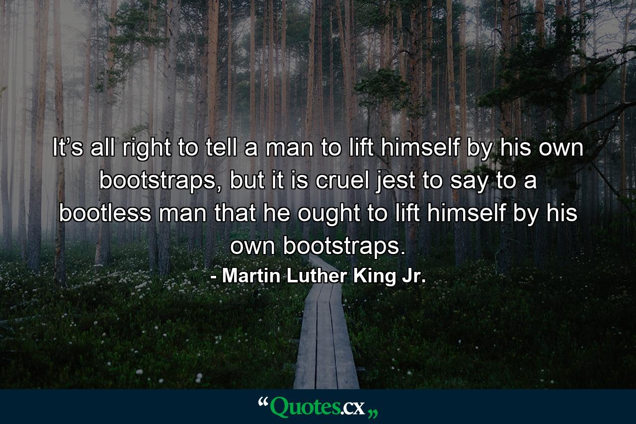 It’s all right to tell a man to lift himself by his own bootstraps, but it is cruel jest to say to a bootless man that he ought to lift himself by his own bootstraps. - Quote by Martin Luther King Jr.