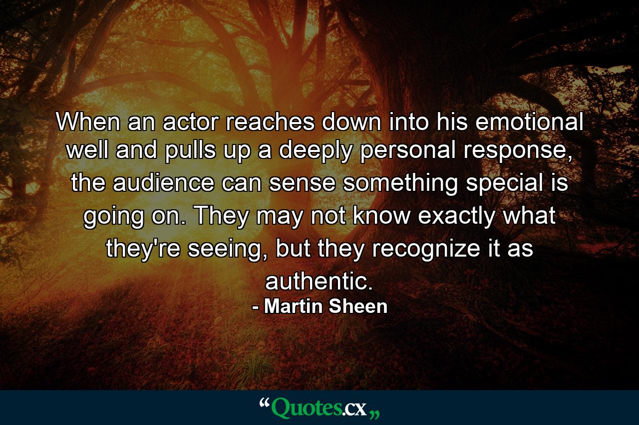 When an actor reaches down into his emotional well and pulls up a deeply personal response, the audience can sense something special is going on. They may not know exactly what they're seeing, but they recognize it as authentic. - Quote by Martin Sheen