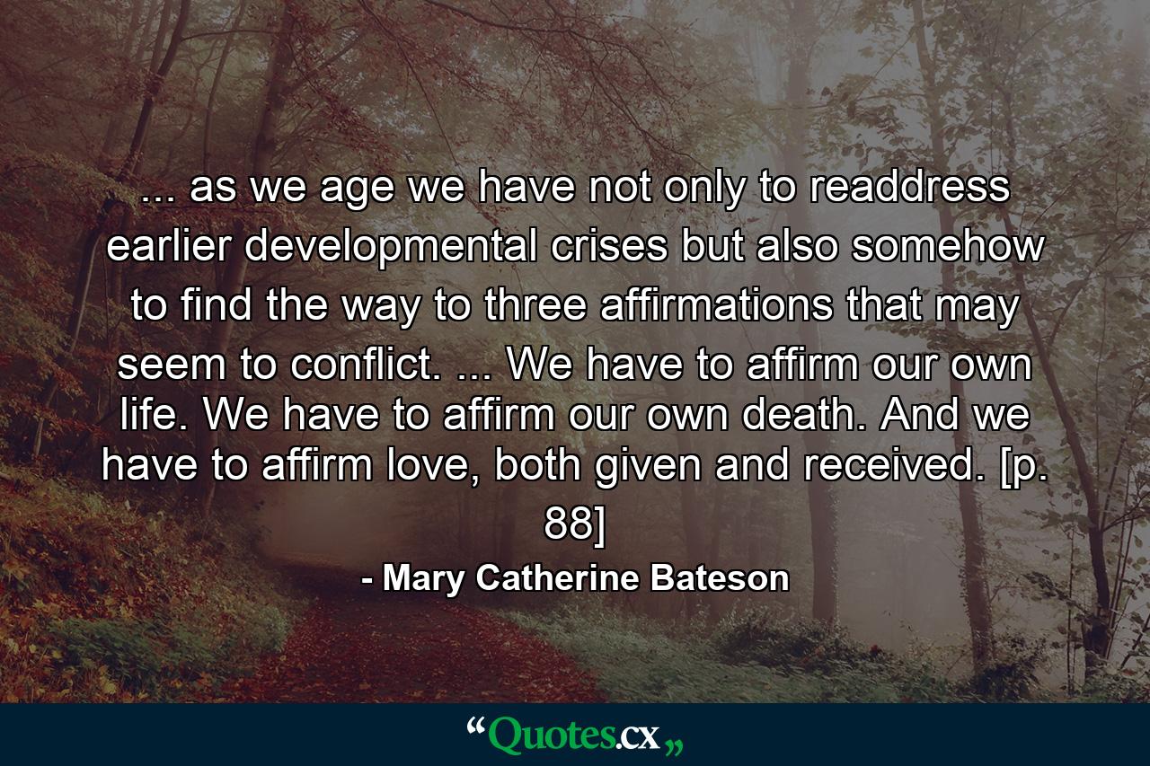 ... as we age we have not only to readdress earlier developmental crises but also somehow to find the way to three affirmations that may seem to conflict. ... We have to affirm our own life. We have to affirm our own death. And we have to affirm love, both given and received. [p. 88] - Quote by Mary Catherine Bateson