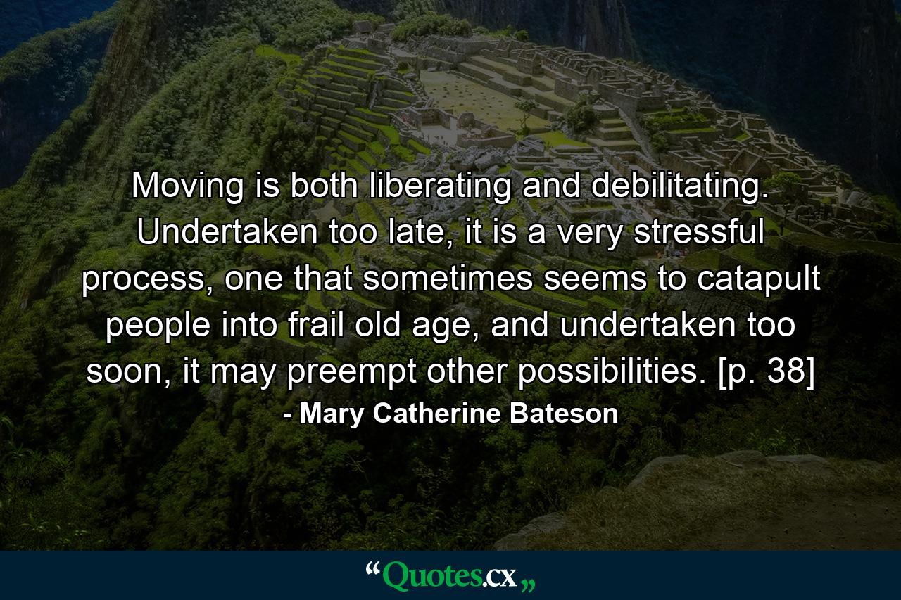 Moving is both liberating and debilitating. Undertaken too late, it is a very stressful process, one that sometimes seems to catapult people into frail old age, and undertaken too soon, it may preempt other possibilities. [p. 38] - Quote by Mary Catherine Bateson