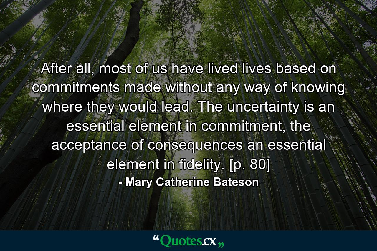 After all, most of us have lived lives based on commitments made without any way of knowing where they would lead. The uncertainty is an essential element in commitment, the acceptance of consequences an essential element in fidelity. [p. 80] - Quote by Mary Catherine Bateson