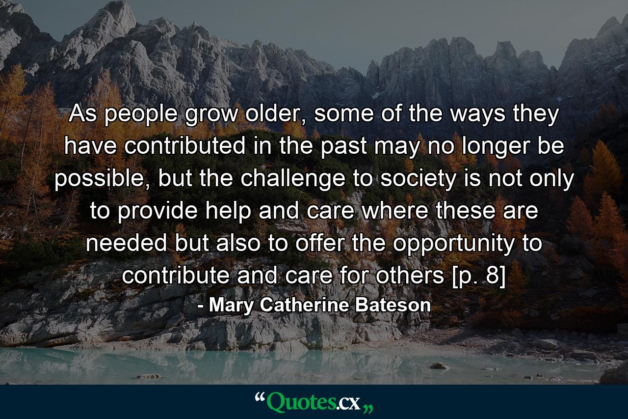 As people grow older, some of the ways they have contributed in the past may no longer be possible, but the challenge to society is not only to provide help and care where these are needed but also to offer the opportunity to contribute and care for others [p. 8] - Quote by Mary Catherine Bateson