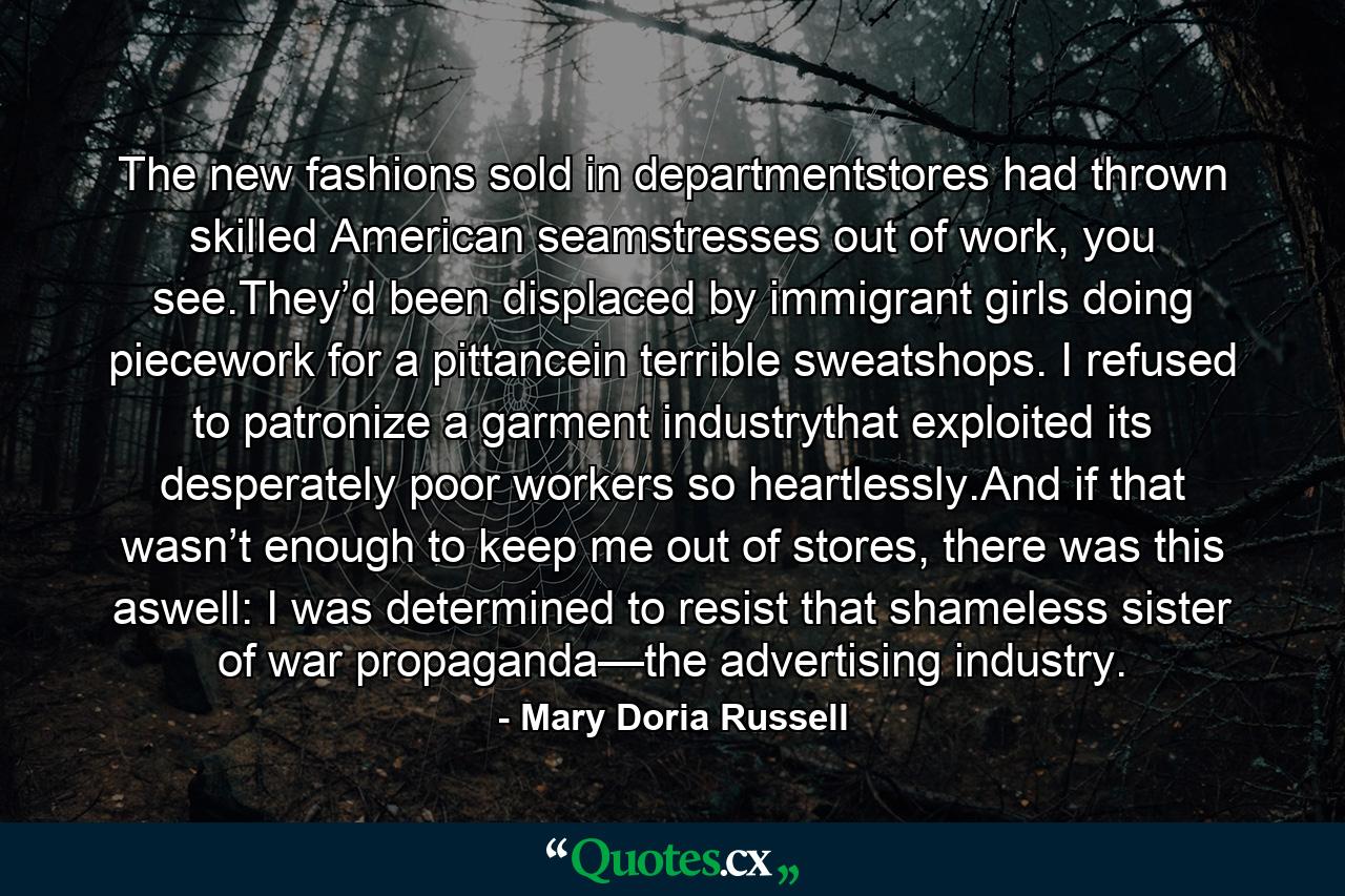 The new fashions sold in departmentstores had thrown skilled American seamstresses out of work, you see.They’d been displaced by immigrant girls doing piecework for a pittancein terrible sweatshops. I refused to patronize a garment industrythat exploited its desperately poor workers so heartlessly.And if that wasn’t enough to keep me out of stores, there was this aswell: I was determined to resist that shameless sister of war propaganda—the advertising industry. - Quote by Mary Doria Russell