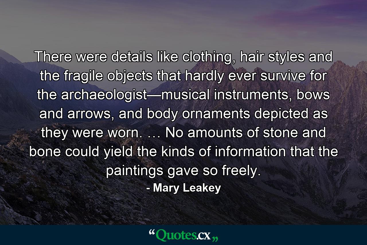 There were details like clothing, hair styles and the fragile objects that hardly ever survive for the archaeologist—musical instruments, bows and arrows, and body ornaments depicted as they were worn. … No amounts of stone and bone could yield the kinds of information that the paintings gave so freely. - Quote by Mary Leakey