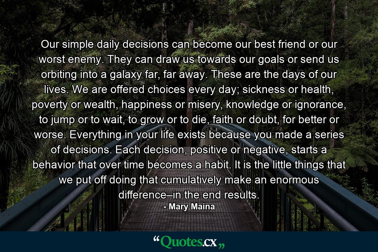 Our simple daily decisions can become our best friend or our worst enemy. They can draw us towards our goals or send us orbiting into a galaxy far, far away. These are the days of our lives. We are offered choices every day; sickness or health, poverty or wealth, happiness or misery, knowledge or ignorance, to jump or to wait, to grow or to die, faith or doubt, for better or worse. Everything in your life exists because you made a series of decisions. Each decision, positive or negative, starts a behavior that over time becomes a habit. It is the little things that we put off doing that cumulatively make an enormous difference–in the end results. - Quote by Mary Maina