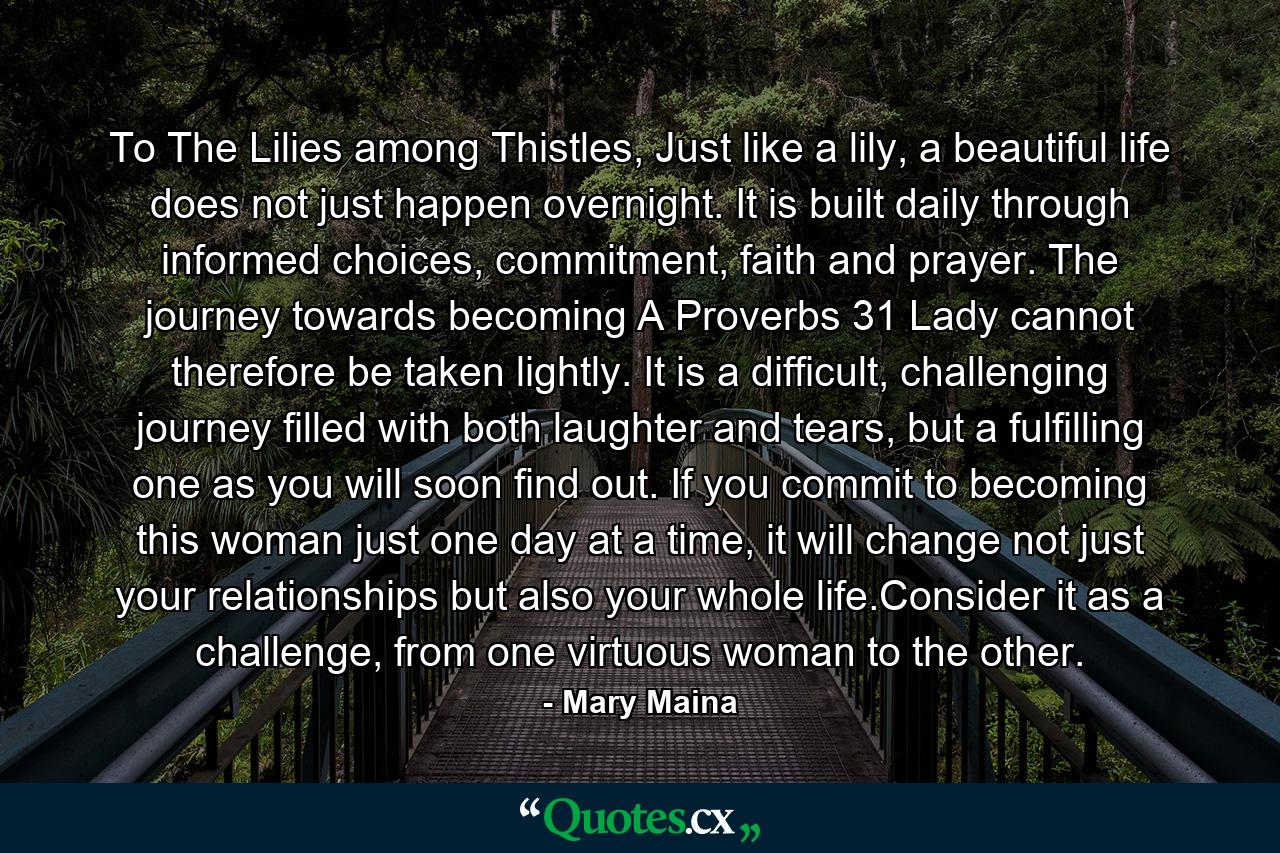 To The Lilies among Thistles, Just like a lily, a beautiful life does not just happen overnight. It is built daily through informed choices, commitment, faith and prayer. The journey towards becoming A Proverbs 31 Lady cannot therefore be taken lightly. It is a difficult, challenging journey filled with both laughter and tears, but a fulfilling one as you will soon find out. If you commit to becoming this woman just one day at a time, it will change not just your relationships but also your whole life.Consider it as a challenge, from one virtuous woman to the other. - Quote by Mary Maina