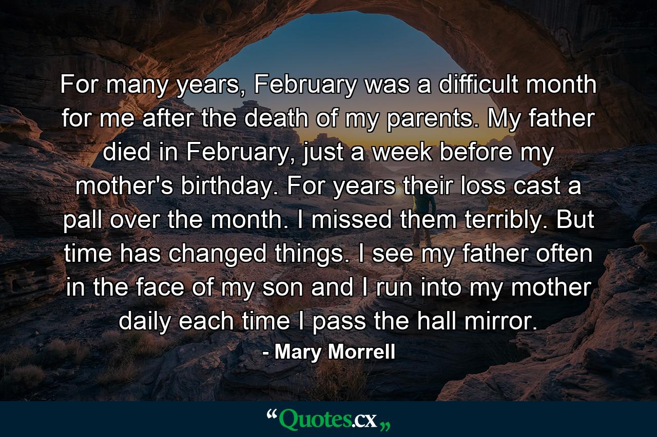 For many years, February was a difficult month for me after the death of my parents. My father died in February, just a week before my mother's birthday. For years their loss cast a pall over the month. I missed them terribly. But time has changed things. I see my father often in the face of my son and I run into my mother daily each time I pass the hall mirror. - Quote by Mary Morrell