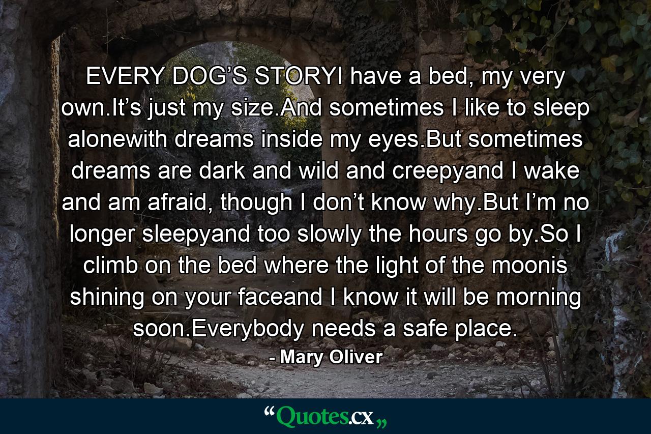 EVERY DOG’S STORYI have a bed, my very own.It’s just my size.And sometimes I like to sleep alonewith dreams inside my eyes.But sometimes dreams are dark and wild and creepyand I wake and am afraid, though I don’t know why.But I’m no longer sleepyand too slowly the hours go by.So I climb on the bed where the light of the moonis shining on your faceand I know it will be morning soon.Everybody needs a safe place. - Quote by Mary Oliver