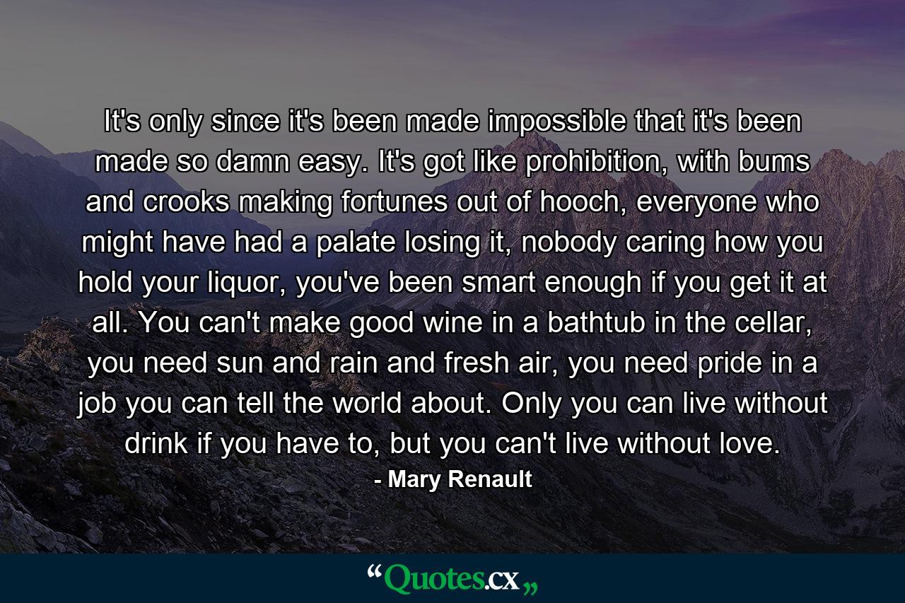 It's only since it's been made impossible that it's been made so damn easy. It's got like prohibition, with bums and crooks making fortunes out of hooch, everyone who might have had a palate losing it, nobody caring how you hold your liquor, you've been smart enough if you get it at all. You can't make good wine in a bathtub in the cellar, you need sun and rain and fresh air, you need pride in a job you can tell the world about. Only you can live without drink if you have to, but you can't live without love. - Quote by Mary Renault