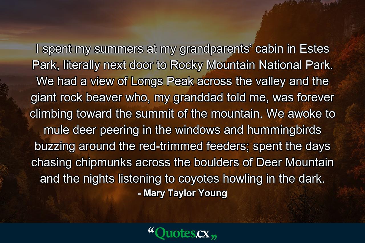 I spent my summers at my grandparents’ cabin in Estes Park, literally next door to Rocky Mountain National Park. We had a view of Longs Peak across the valley and the giant rock beaver who, my granddad told me, was forever climbing toward the summit of the mountain. We awoke to mule deer peering in the windows and hummingbirds buzzing around the red-trimmed feeders; spent the days chasing chipmunks across the boulders of Deer Mountain and the nights listening to coyotes howling in the dark. - Quote by Mary Taylor Young